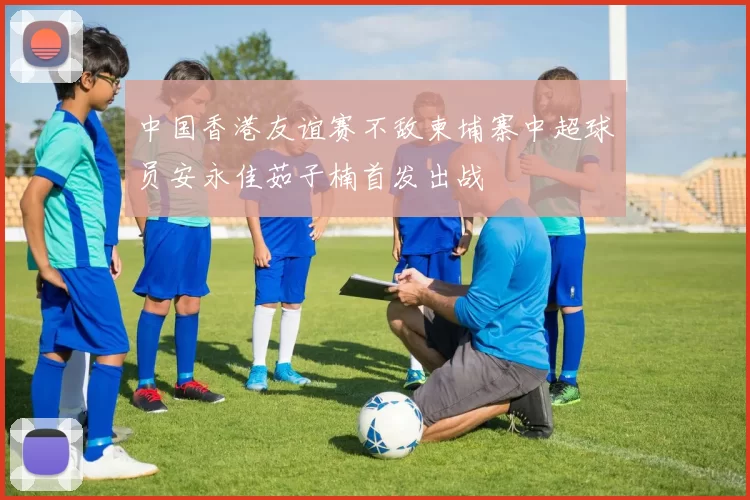 中国香港友谊赛不敌柬埔寨中超球员安永佳茹子楠首发出战