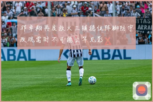 邓卓翔再度救火三镇稳住阵脚防守改观需时不可能立竿见影