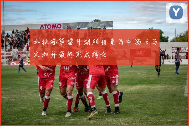 加拉塔萨雷计划租借皇马中场卡马文加并最终完成转会