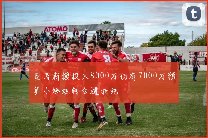 皇马新援投入8000万仍有7000万预算小蜘蛛转会遭拒绝