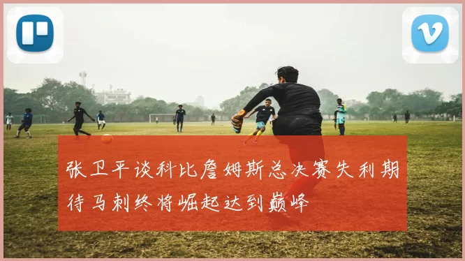 张卫平谈科比詹姆斯总决赛失利期待马刺终将崛起达到巅峰