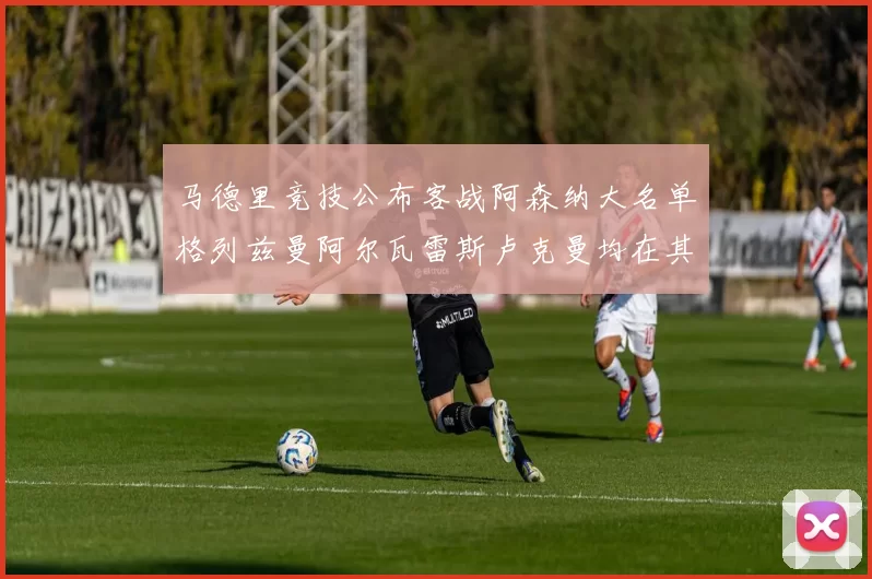 马德里竞技公布客战阿森纳大名单格列兹曼阿尔瓦雷斯卢克曼均在其中