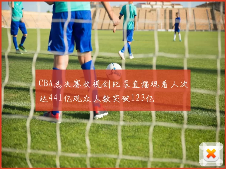 CBA总决赛收视创纪录直播观看人次达441亿观众人数突破123亿