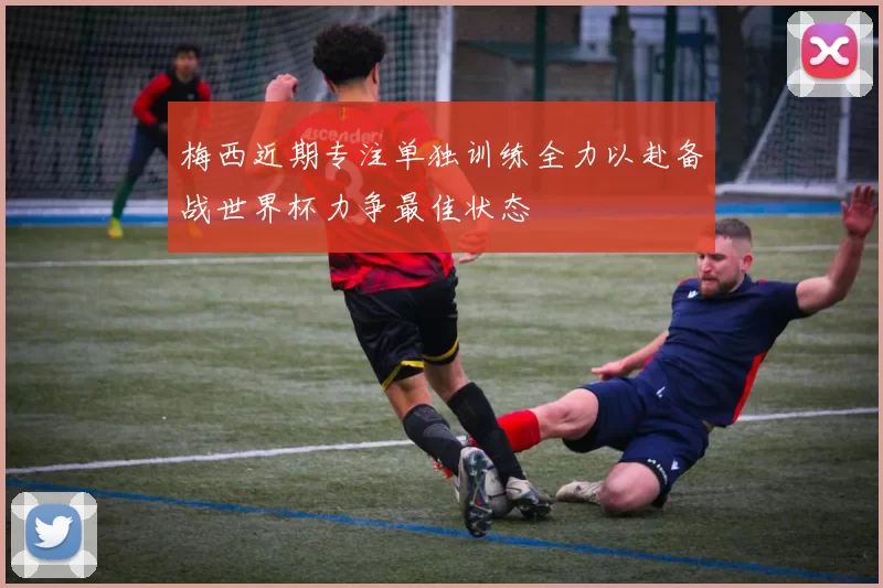 梅西近期专注单独训练全力以赴备战世界杯力争最佳状态
